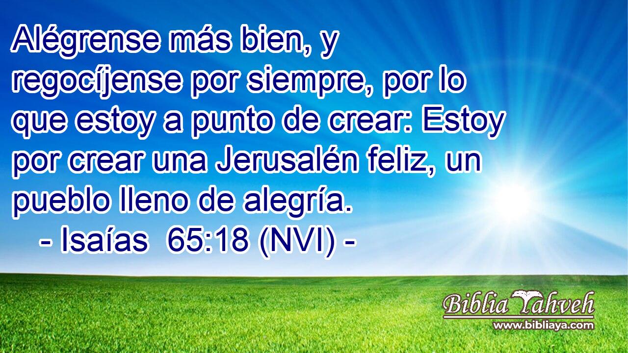  Alégrense más bien, y regocíjense por siempre, por lo que estoy a punto de crear: Estoy por crear una Jerusalén feliz, un pueblo lleno de alegría. 