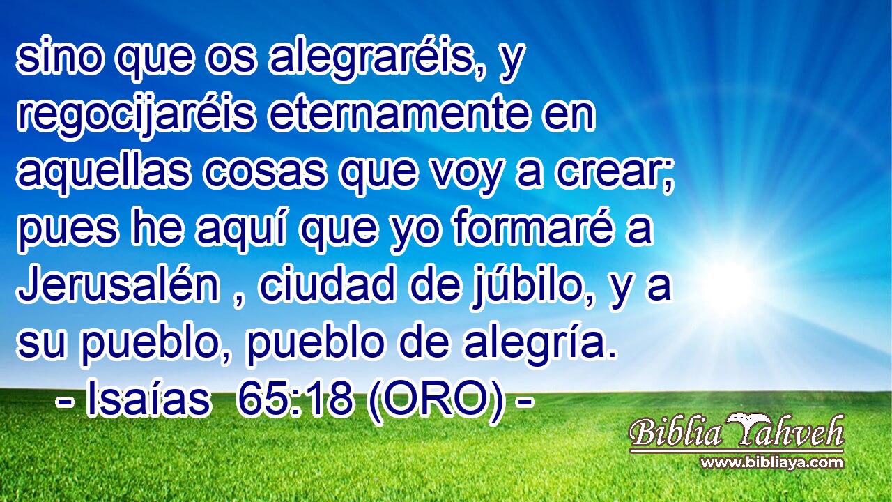  sino que os alegraréis, y regocijaréis eternamente en aquellas cosas que voy a crear; pues he aquí que yo formaré a Jerusalén , ciudad de júbilo, y a su pueblo, pueblo de alegría. 