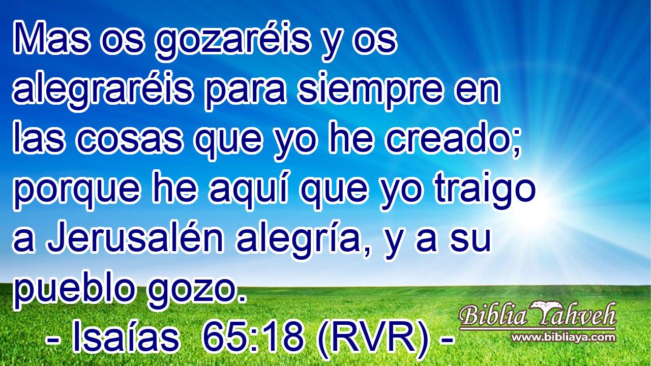 Mas os gozaréis y os alegraréis para siempre en las cosas que yo he creado; porque he aquí que yo traigo a Jerusalén alegría, y a su pueblo gozo.