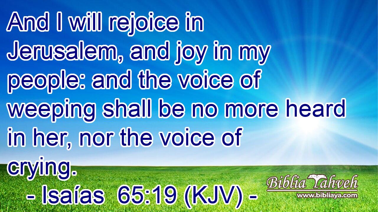 And I will rejoice in Jerusalem, and joy in my people: and the voice of weeping shall be no more heard in her, nor the voice of crying.