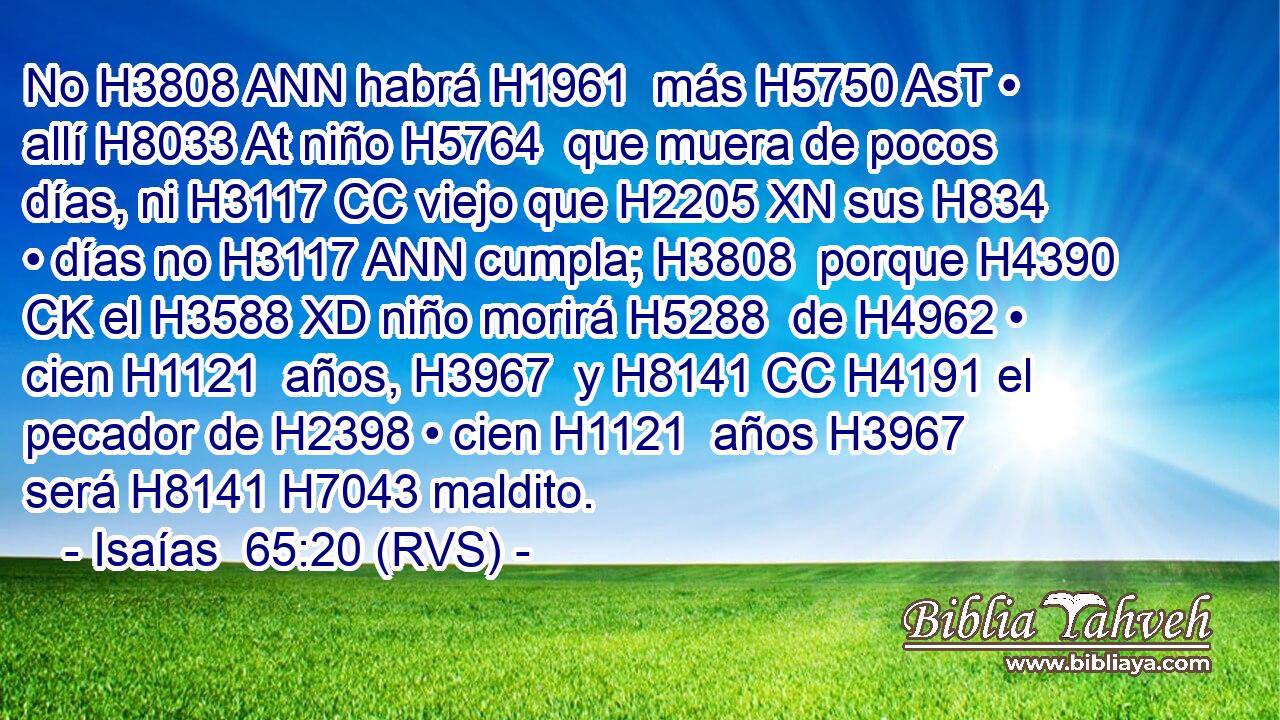 No H3808 ANN habrá H1961  más H5750 AsT • allí H8033 At niño H5764  que muera de pocos días, ni H3117 CC viejo que H2205 XN sus H834  • días no H3117 ANN cumpla; H3808  porque H4390 CK el H3588 XD niño morirá H5288  de H4962 • cien H1121  años, H3967  y H8141 CC H4191 el pecador de H2398 • cien H1121  años H3967  será H8141 H7043 maldito. 