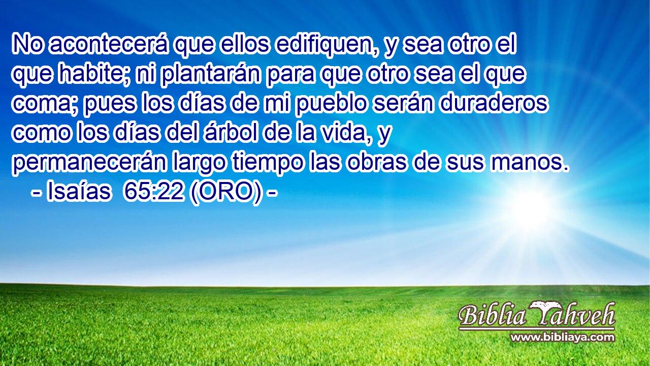  No acontecerá que ellos edifiquen, y sea otro el que habite; ni plantarán para que otro sea el que coma; pues los días de mi pueblo serán duraderos como los días del árbol de la vida, y permanecerán largo tiempo las obras de sus manos. 