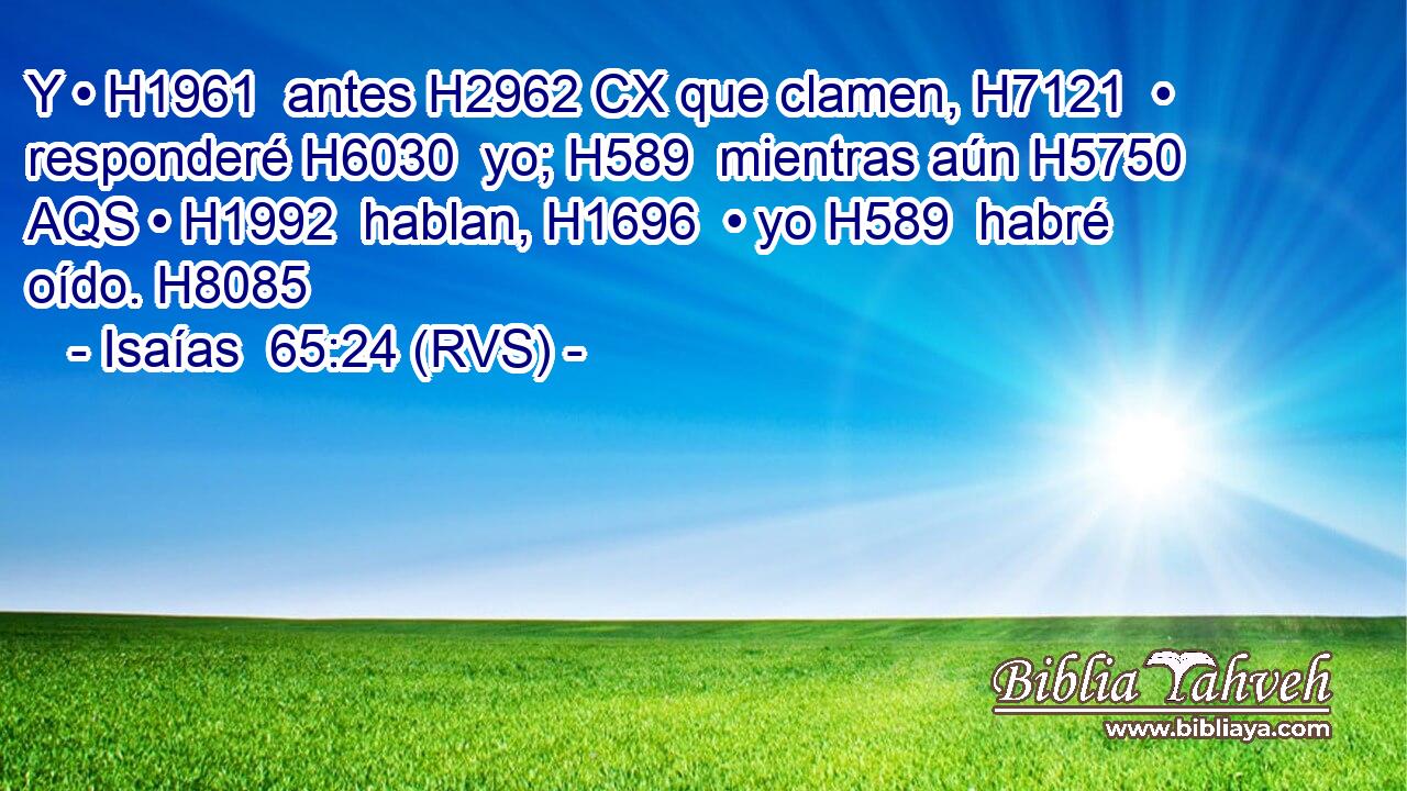 Y • H1961  antes H2962 CX que clamen, H7121  • responderé H6030  yo; H589  mientras aún H5750 AQS • H1992  hablan, H1696  • yo H589  habré oído. H8085  