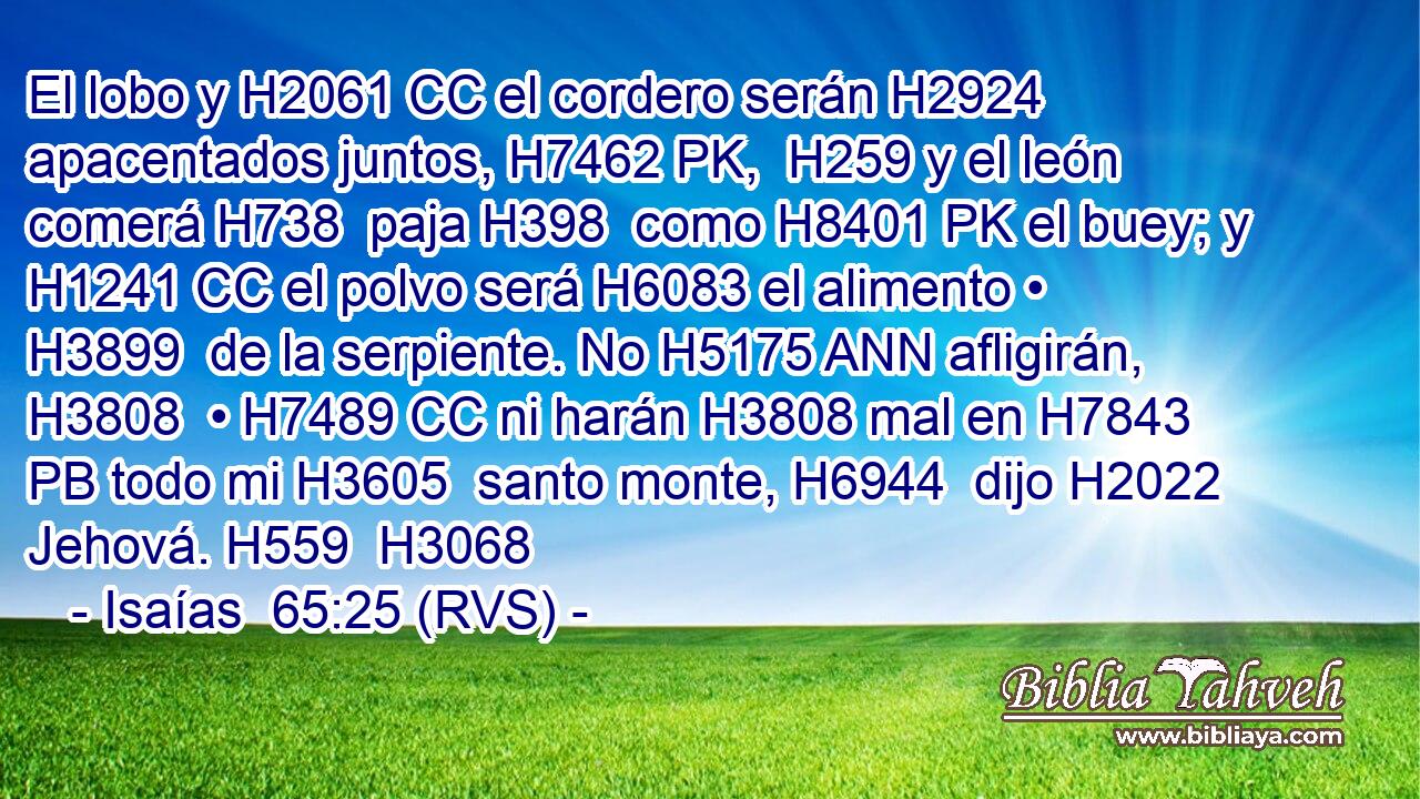 El lobo y H2061 CC el cordero serán H2924 apacentados juntos, H7462 PK,  H259 y el león comerá H738  paja H398  como H8401 PK el buey; y H1241 CC el polvo será H6083 el alimento • H3899  de la serpiente. No H5175 ANN afligirán, H3808  • H7489 CC ni harán H3808 mal en H7843 PB todo mi H3605  santo monte, H6944  dijo H2022  Jehová. H559  H3068 