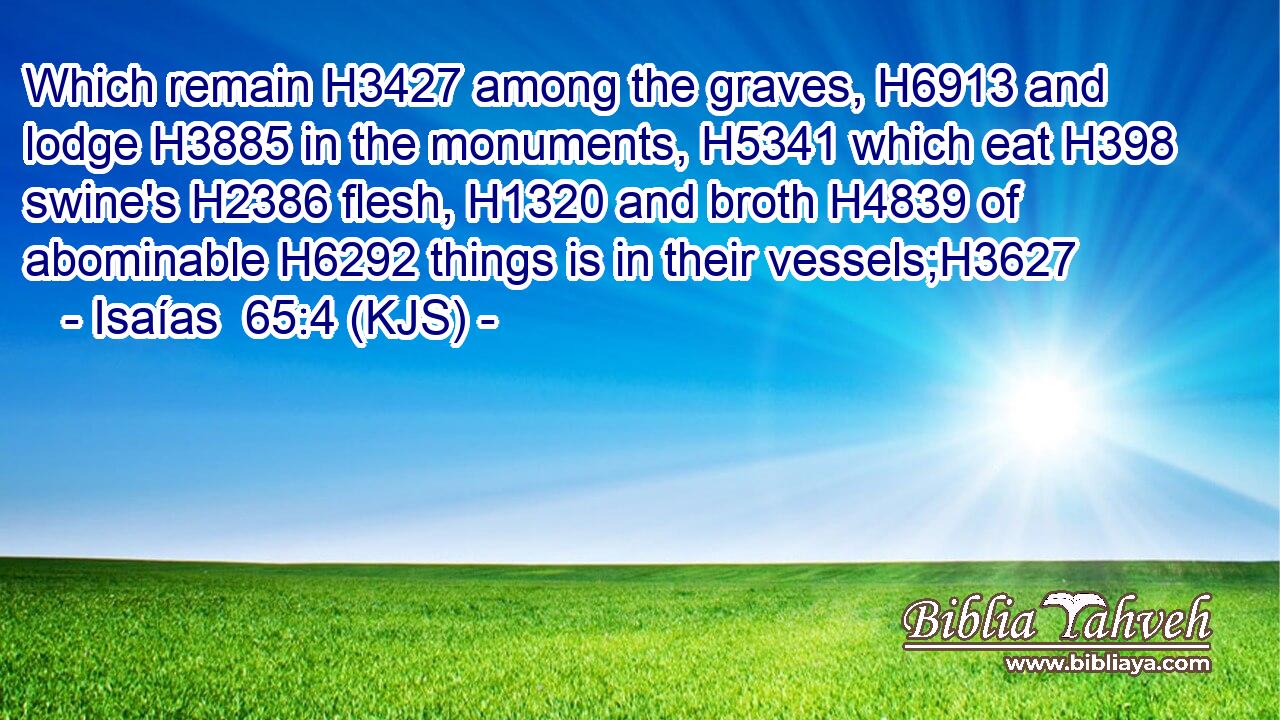 Which remain H3427 among the graves, H6913 and lodge H3885 in the monuments, H5341 which eat H398 swine's H2386 flesh, H1320 and broth H4839 of abominable H6292 things is in their vessels;H3627