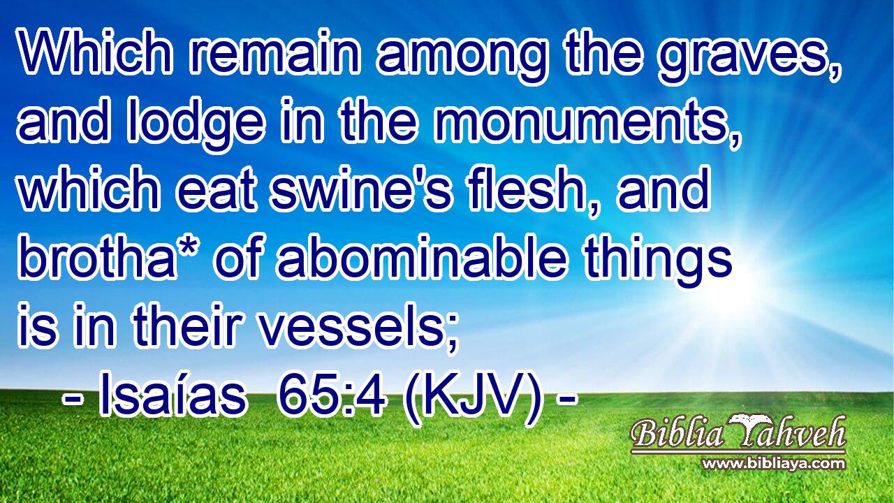 Which remain among the graves, and lodge in the monuments, which eat swine's flesh, and brotha* of abominable things is in their vessels;