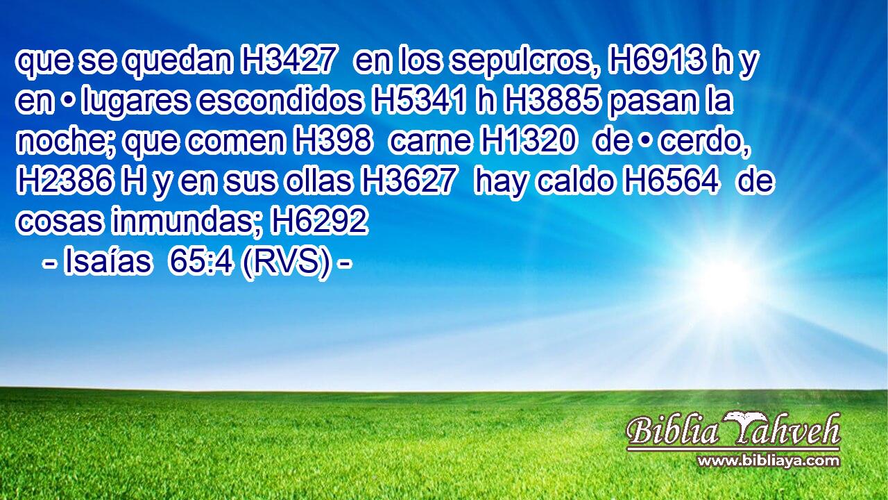 que se quedan H3427  en los sepulcros, H6913 h y en • lugares escondidos H5341 h H3885 pasan la noche; que comen H398  carne H1320  de • cerdo, H2386 H y en sus ollas H3627  hay caldo H6564  de cosas inmundas; H6292  