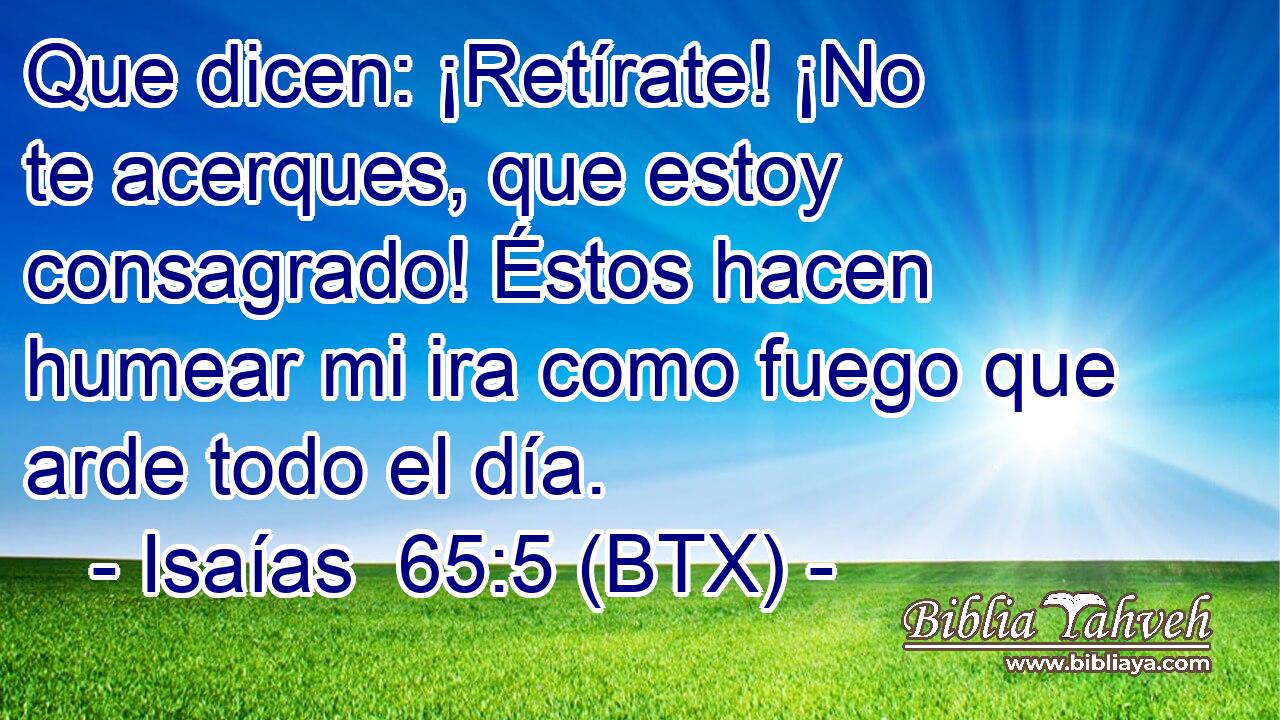 Que dicen: ¡Retírate! ¡No te acerques, que estoy consagrado! Éstos hacen humear mi ira como fuego que arde todo el día.