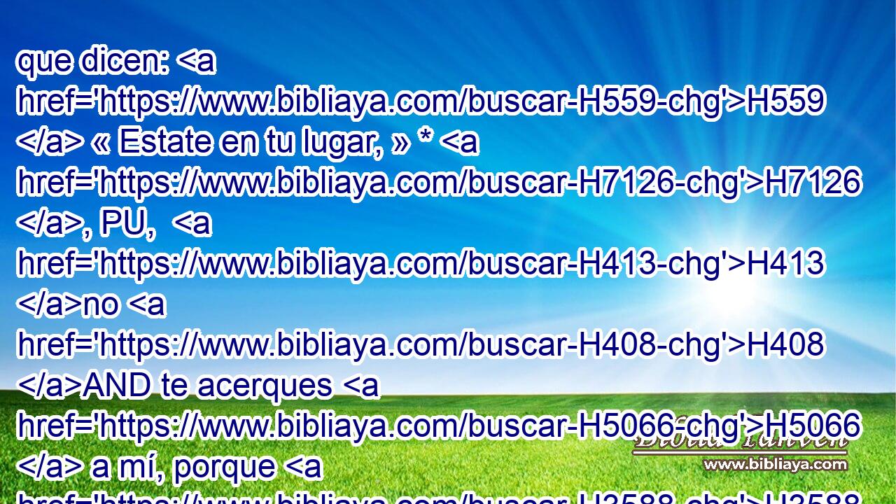 que dicen: H559  « Estate en tu lugar, » * H7126 , PU,  H413 no H408 AND te acerques H5066  a mí, porque H3588 CK soy más santo H6942  que tú; éstos H428  son humo H6227  en mi furor, H639  fuego H784  que arde H3344 VqApSF-N todo H3605  el día. H3117 H 