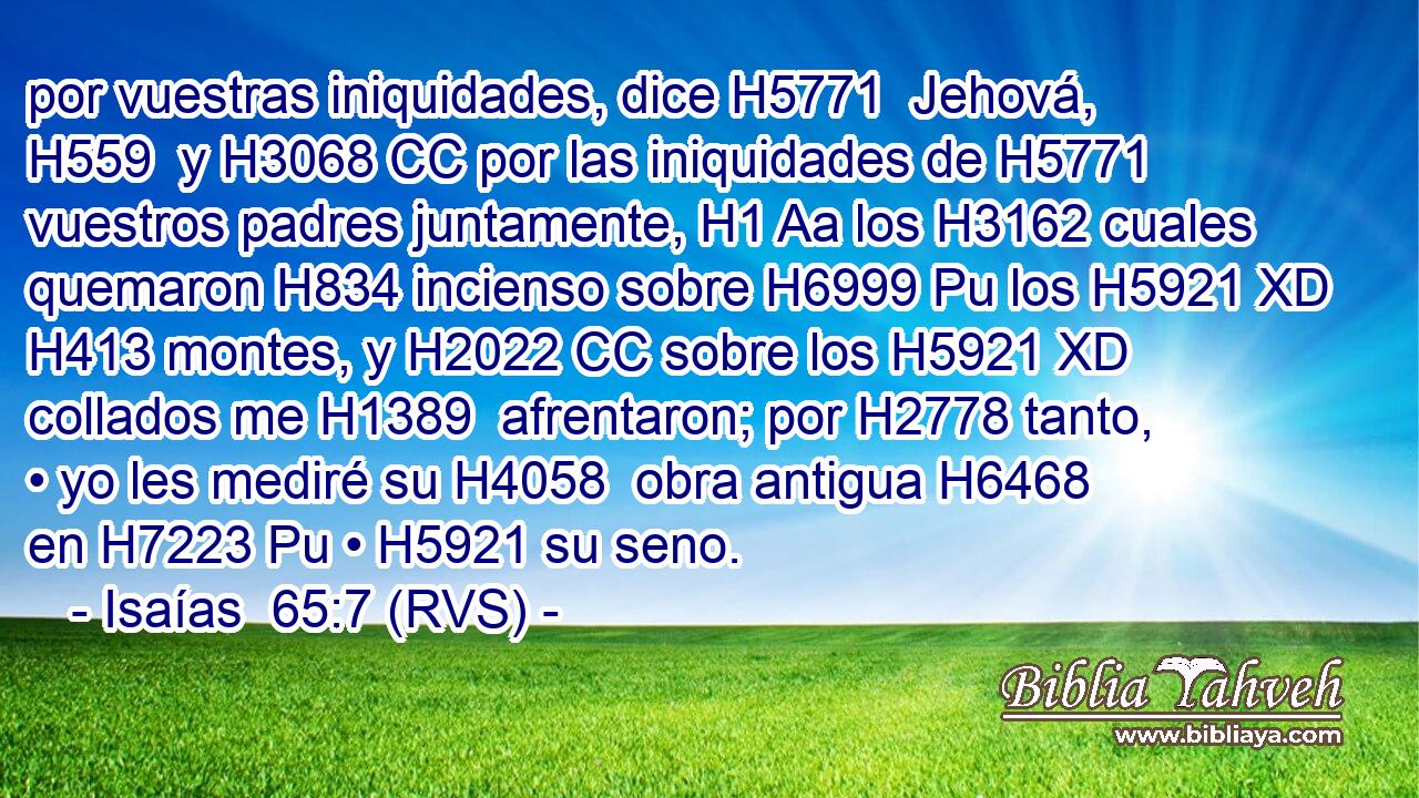 por vuestras iniquidades, dice H5771  Jehová, H559  y H3068 CC por las iniquidades de H5771 vuestros padres juntamente, H1 Aa los H3162 cuales quemaron H834 incienso sobre H6999 Pu los H5921 XD H413 montes, y H2022 CC sobre los H5921 XD collados me H1389  afrentaron; por H2778 tanto, • yo les mediré su H4058  obra antigua H6468  en H7223 Pu • H5921 su seno. 