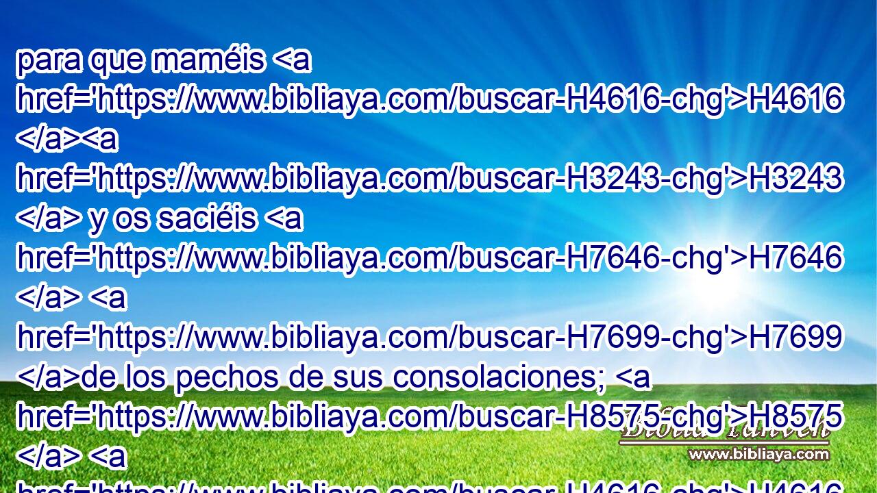 para que maméis H4616 H3243  y os saciéis H7646  H7699 de los pechos de sus consolaciones; H8575  H4616 para que bebáis, H4711  y os deleitéis H6026 2 con el resplandor H2123  de su gloria. H3519  