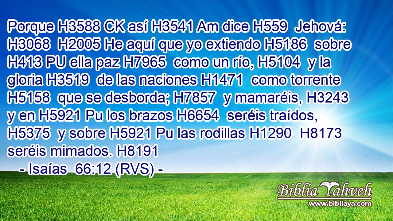 Porque H3588 CK así H3541 Am dice H559  Jehová: H3068  H2005 He aquí que yo extiendo H5186  sobre H413 PU ella paz H7965  como un río, H5104  y la gloria H3519  de las naciones H1471  como torrente H5158  que se desborda; H7857  y mamaréis, H3243  y en H5921 Pu los brazos H6654  seréis traídos, H5375  y sobre H5921 Pu las rodillas H1290  H8173 seréis mimados. H8191  
