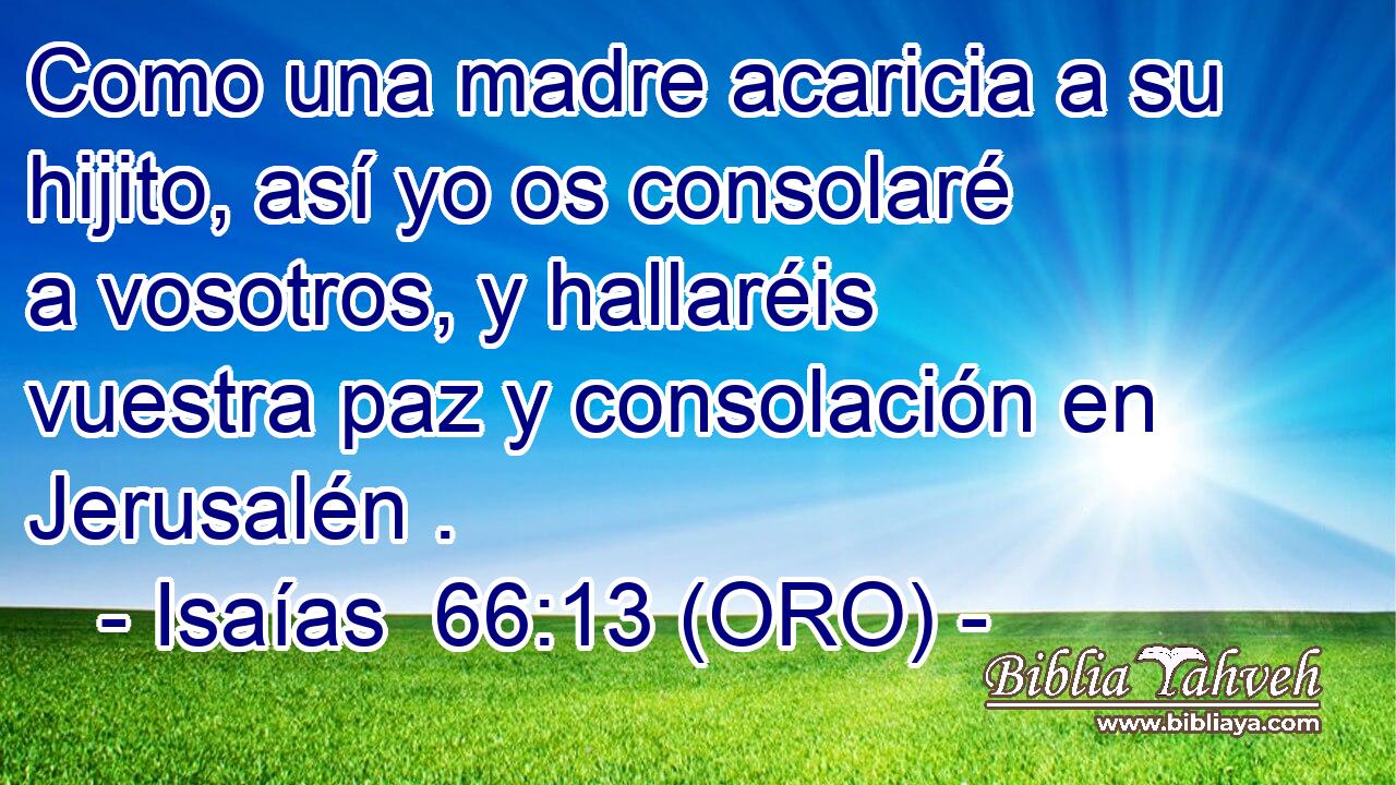 Como una madre acaricia a su hijito, así yo os consolaré a vosotros, y hallaréis vuestra paz y consolación en Jerusalén . 