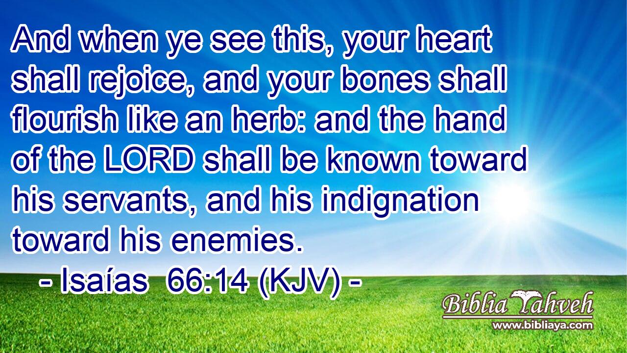 And when ye see this, your heart shall rejoice, and your bones shall flourish like an herb: and the hand of the LORD shall be known toward his servants, and his indignation toward his enemies.