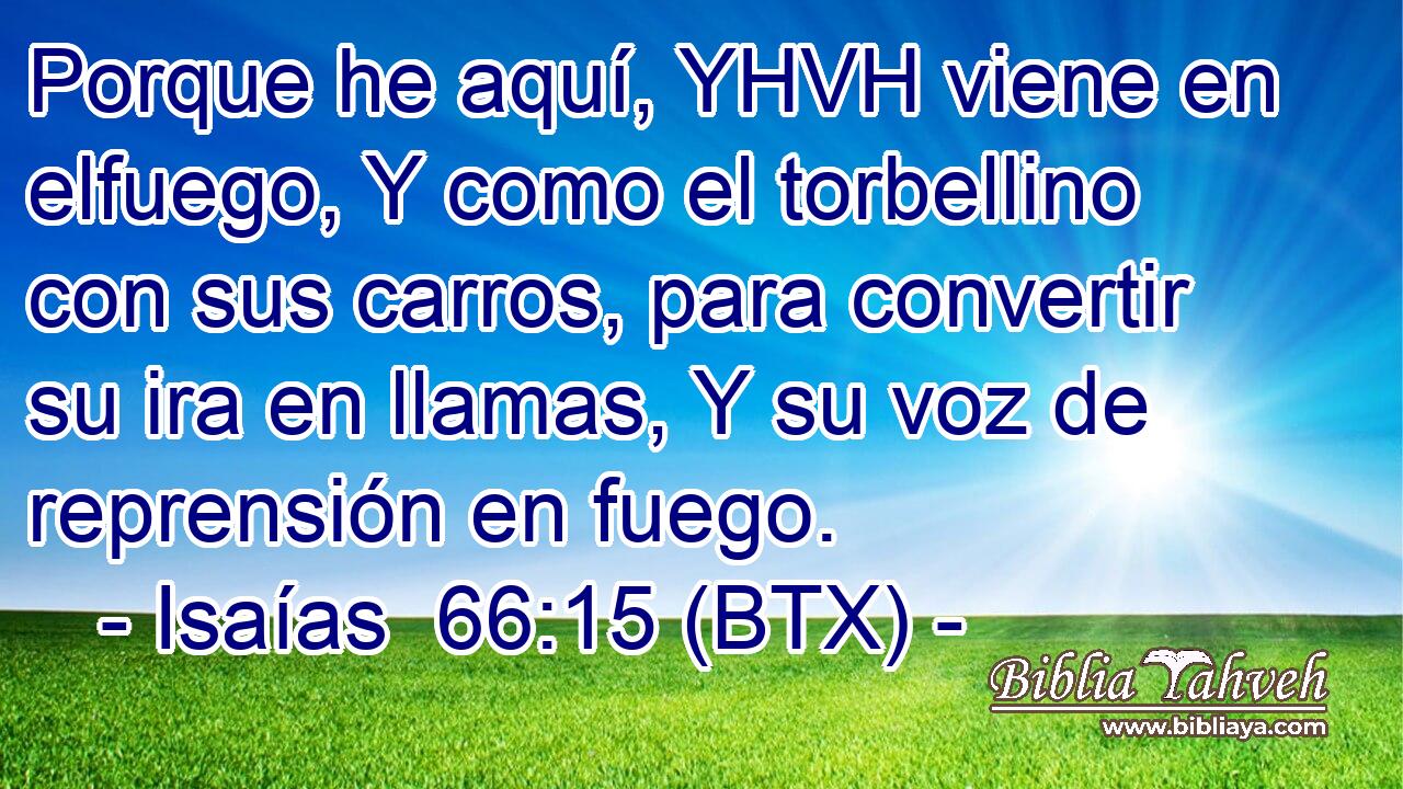 Porque he aquí, YHVH viene en elfuego, Y como el torbellino con sus carros, para convertir su ira en llamas, Y su voz de reprensión en fuego.