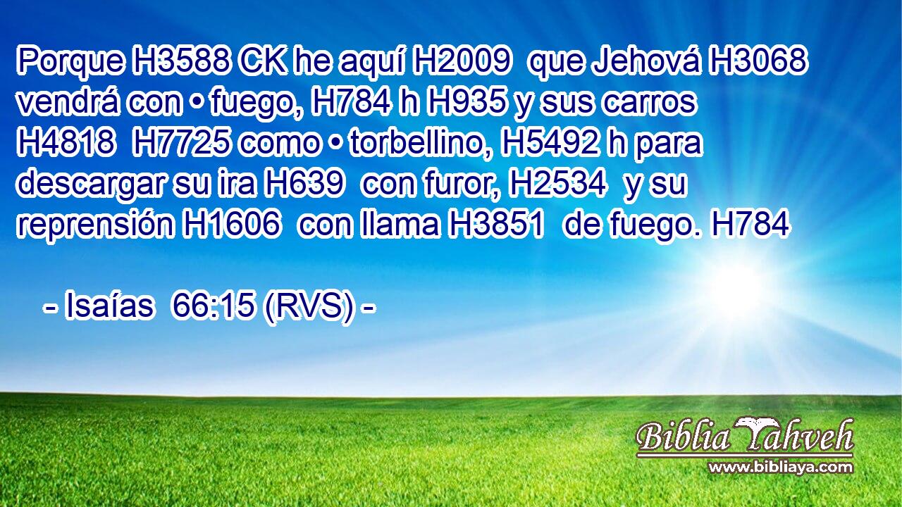 Porque H3588 CK he aquí H2009  que Jehová H3068  vendrá con • fuego, H784 h H935 y sus carros H4818  H7725 como • torbellino, H5492 h para descargar su ira H639  con furor, H2534  y su reprensión H1606  con llama H3851  de fuego. H784  