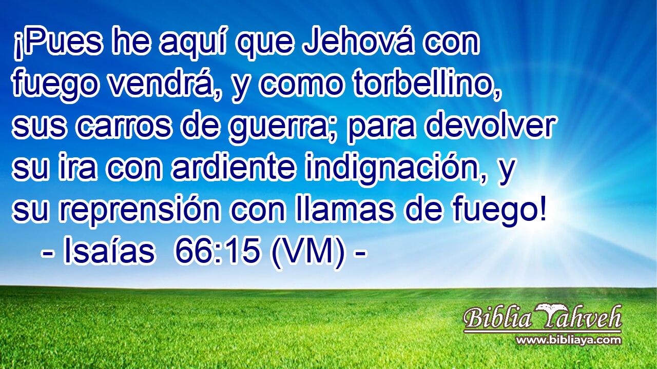  ¡Pues he aquí que Jehová con fuego vendrá, y como torbellino, sus carros de guerra; para devolver su ira con ardiente indignación, y su reprensión con llamas de fuego! 