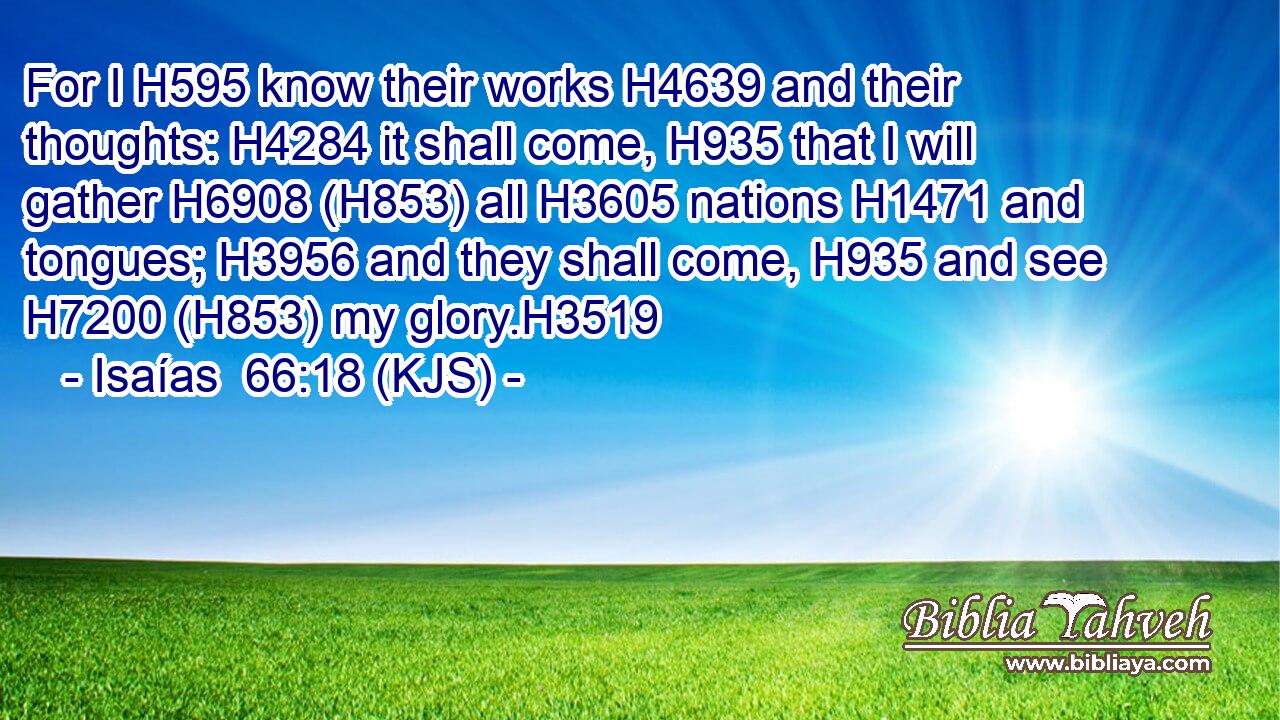 For I H595 know their works H4639 and their thoughts: H4284 it shall come, H935 that I will gather H6908 (H853) all H3605 nations H1471 and tongues; H3956 and they shall come, H935 and see H7200 (H853) my glory.H3519