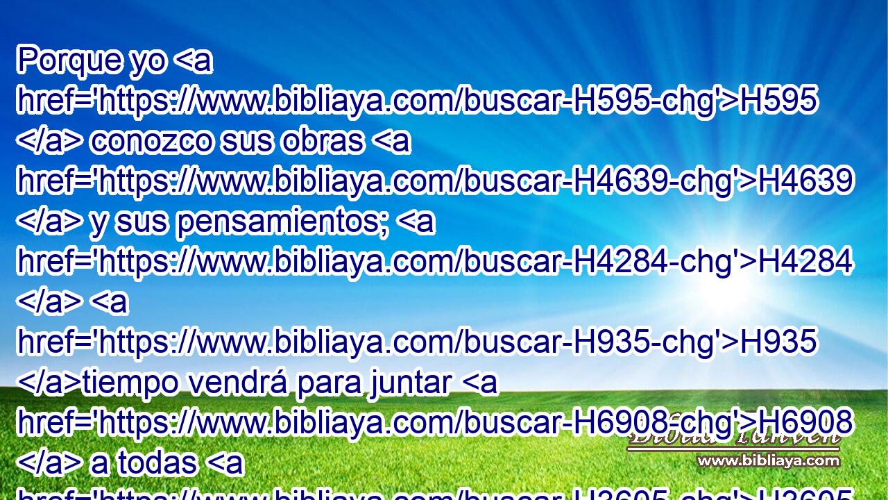 Porque yo H595  conozco sus obras H4639  y sus pensamientos; H4284  H935 tiempo vendrá para juntar H6908  a todas H3605  las naciones H1471 H y • lenguas; H3956 H H935 y vendrán, y verán H7200  • mi gloria. H3519  