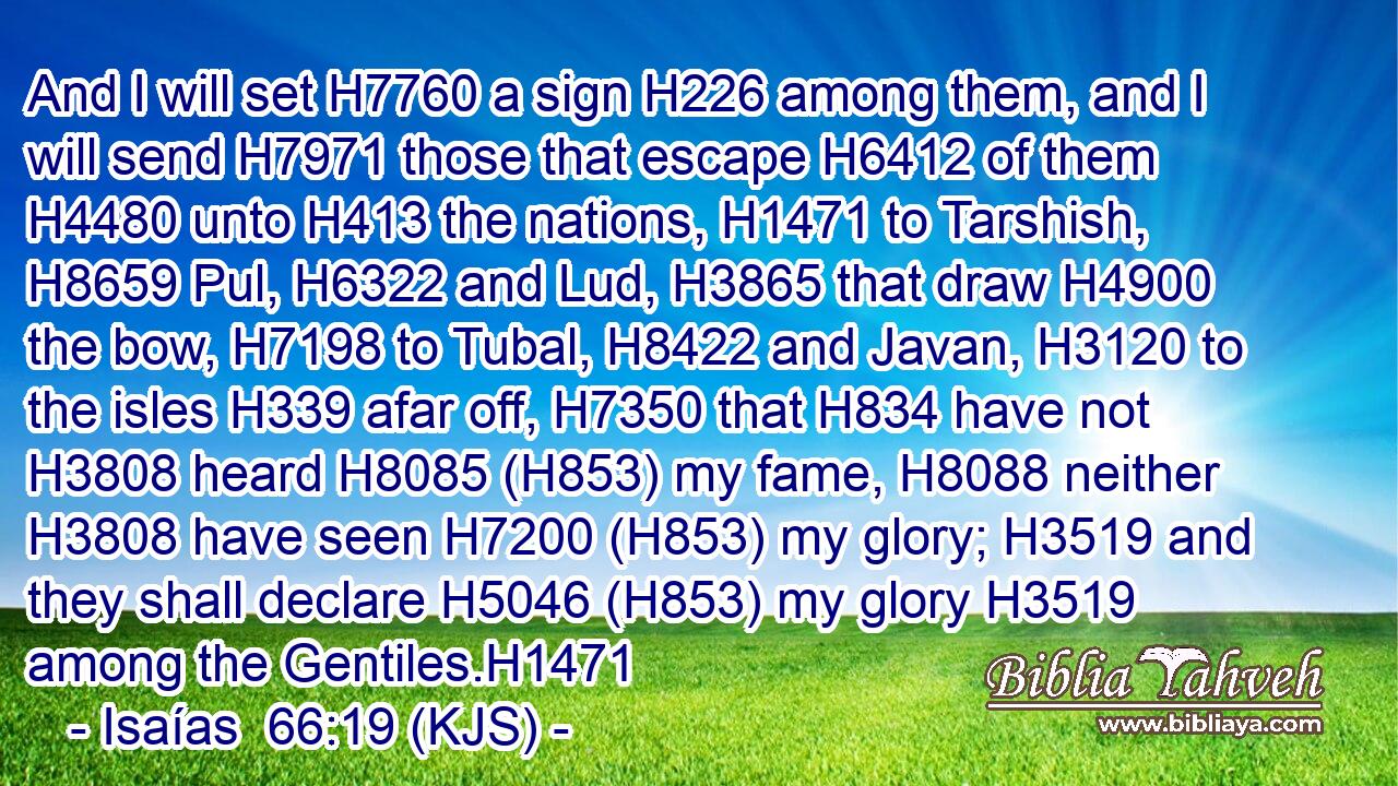 And I will set H7760 a sign H226 among them, and I will send H7971 those that escape H6412 of them H4480 unto H413 the nations, H1471 to Tarshish, H8659 Pul, H6322 and Lud, H3865 that draw H4900 the bow, H7198 to Tubal, H8422 and Javan, H3120 to the isles H339 afar off, H7350 that H834 have not H3808 heard H8085 (H853) my fame, H8088 neither H3808 have seen H7200 (H853) my glory; H3519 and they shall declare H5046 (H853) my glory H3519 among the Gentiles.H1471