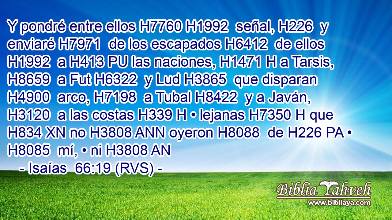 Y pondré entre ellos H7760 H1992  señal, H226  y enviaré H7971  de los escapados H6412  de ellos H1992  a H413 PU las naciones, H1471 H a Tarsis, H8659  a Fut H6322  y Lud H3865  que disparan H4900  arco, H7198  a Tubal H8422  y a Javán, H3120  a las costas H339 H • lejanas H7350 H que H834 XN no H3808 ANN oyeron H8088  de H226 PA • H8085  mí, • ni H3808 AN