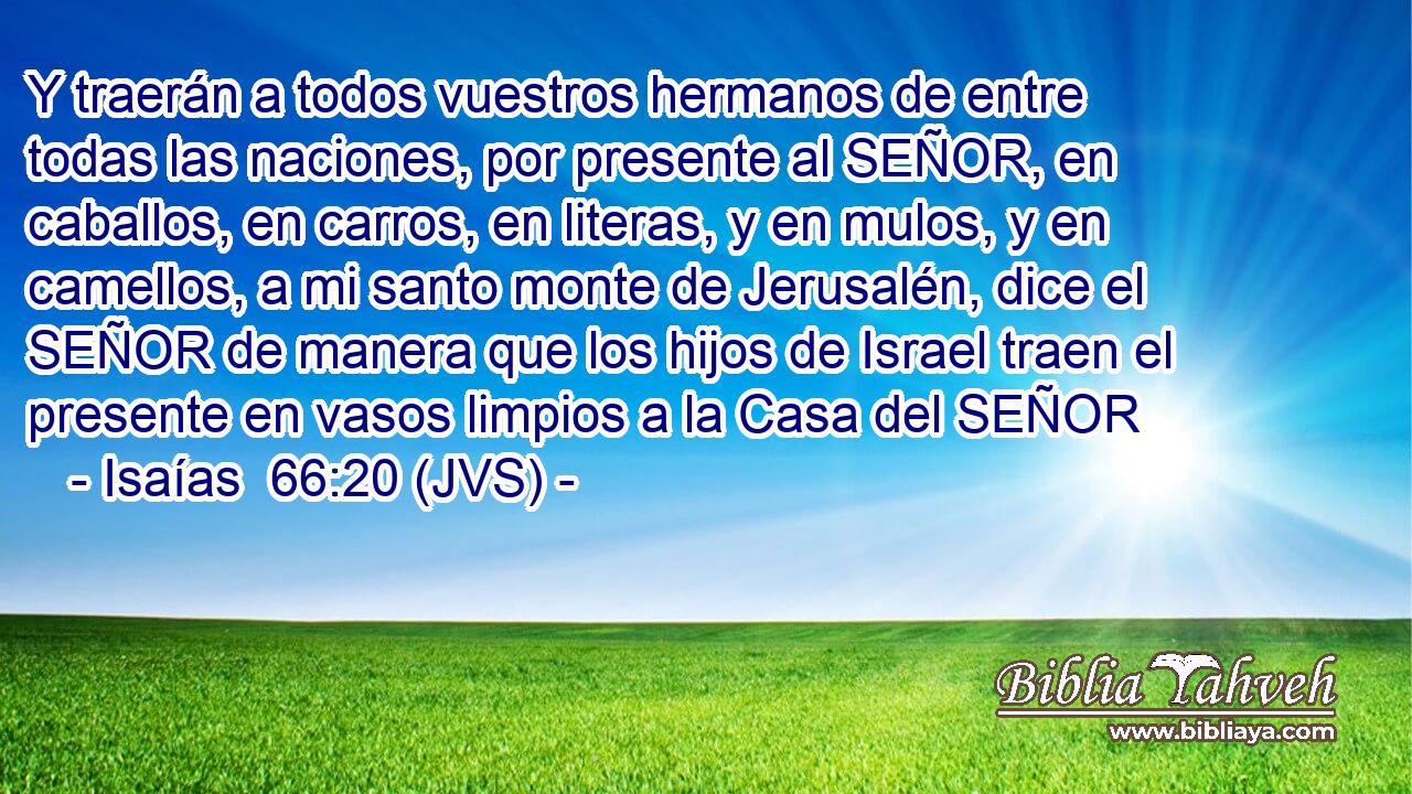 Y traerán a todos vuestros hermanos de entre todas las naciones, por presente al SEÑOR, en caballos, en carros, en literas, y en mulos, y en camellos, a mi santo monte de Jerusalén, dice el SEÑOR de manera que los hijos de Israel traen el presente en vasos limpios a la Casa del SEÑOR