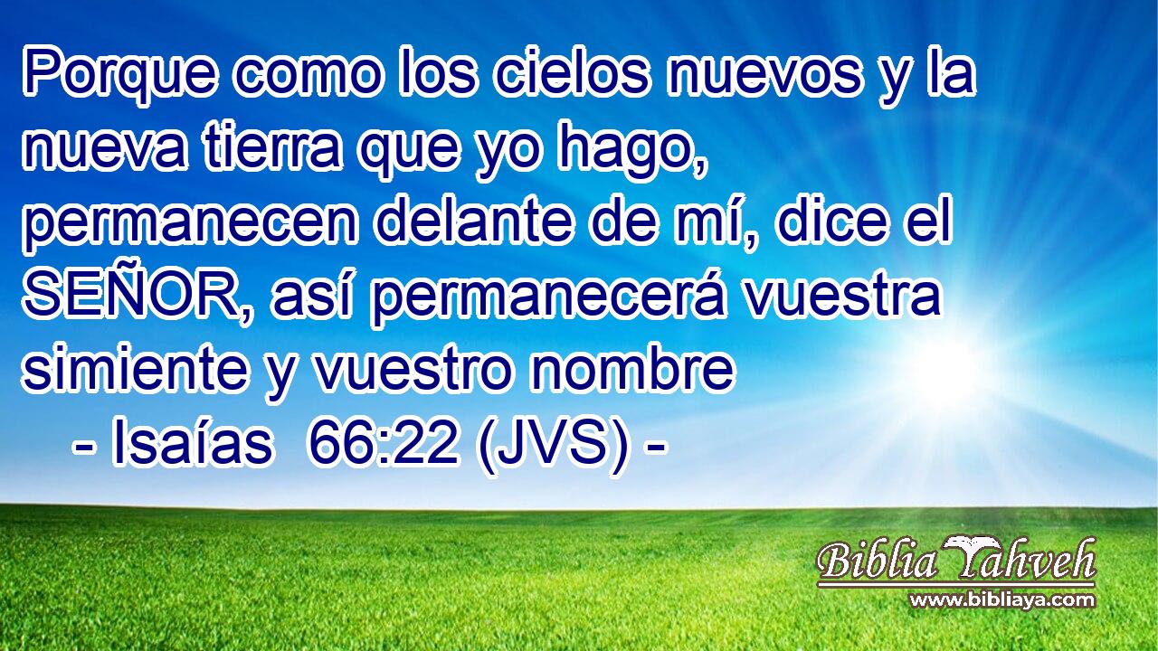 Porque como los cielos nuevos y la nueva tierra que yo hago, permanecen delante de mí, dice el SEÑOR, así permanecerá vuestra simiente y vuestro nombre