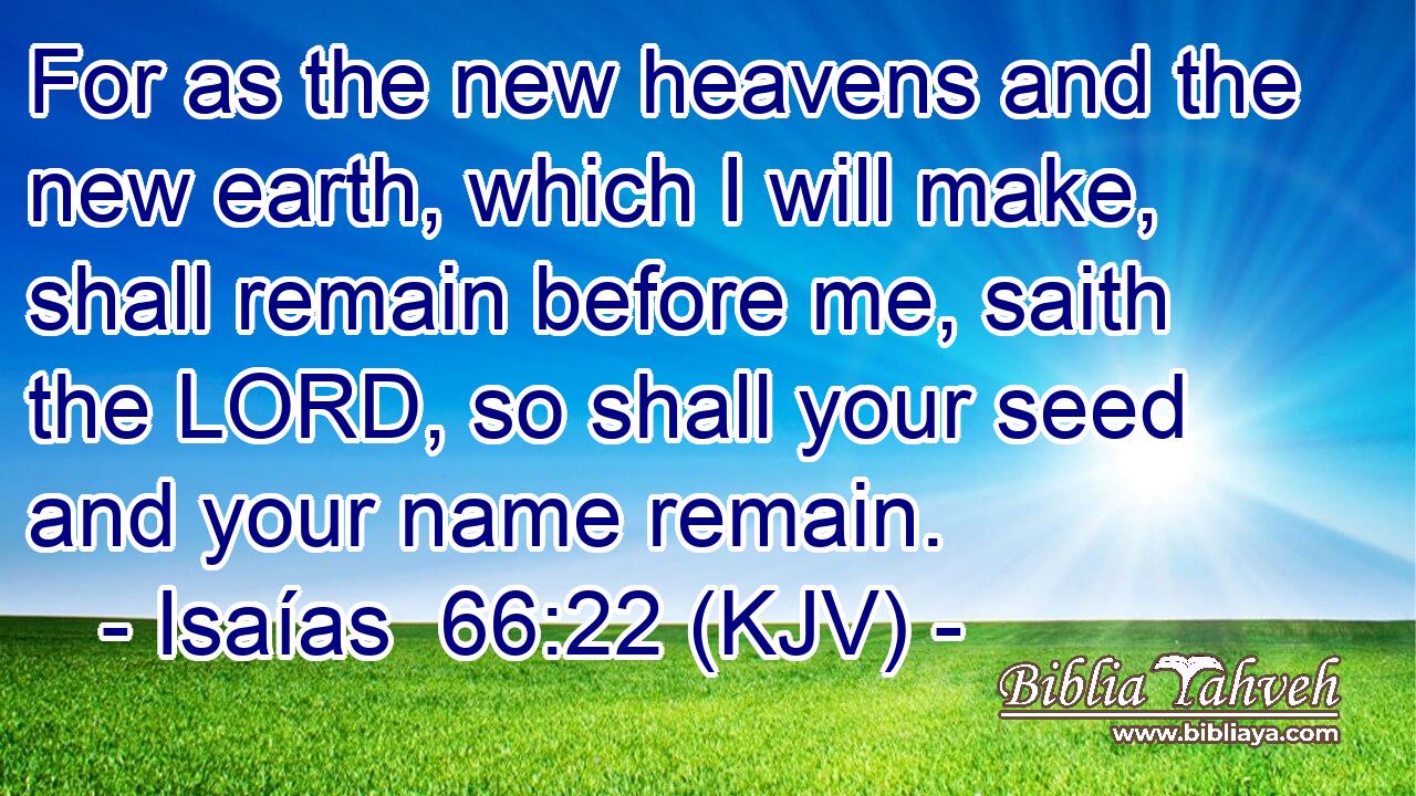 For as the new heavens and the new earth, which I will make, shall remain before me, saith the LORD, so shall your seed and your name remain.
