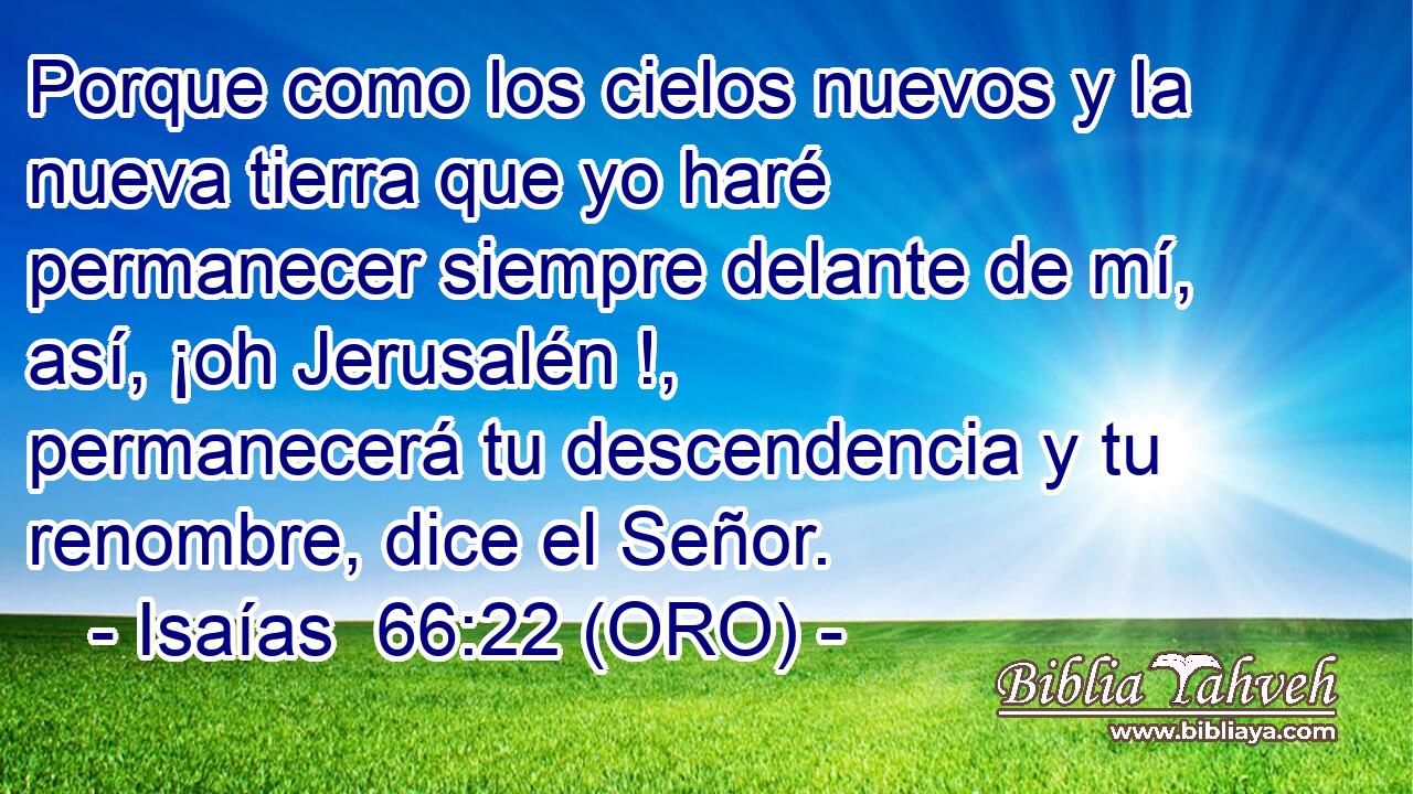  Porque como los cielos nuevos y la nueva tierra que yo haré permanecer siempre delante de mí, así, ¡oh Jerusalén !, permanecerá tu descendencia y tu renombre, dice el Señor. 