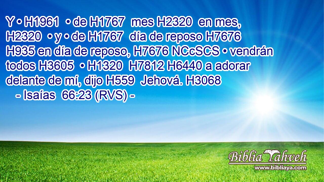 Y • H1961  • de H1767  mes H2320  en mes, H2320  • y • de H1767  día de reposo H7676  H935 en día de reposo, H7676 NCcSCS • vendrán todos H3605  • H1320  H7812 H6440 a adorar delante de mí, dijo H559  Jehová. H3068  