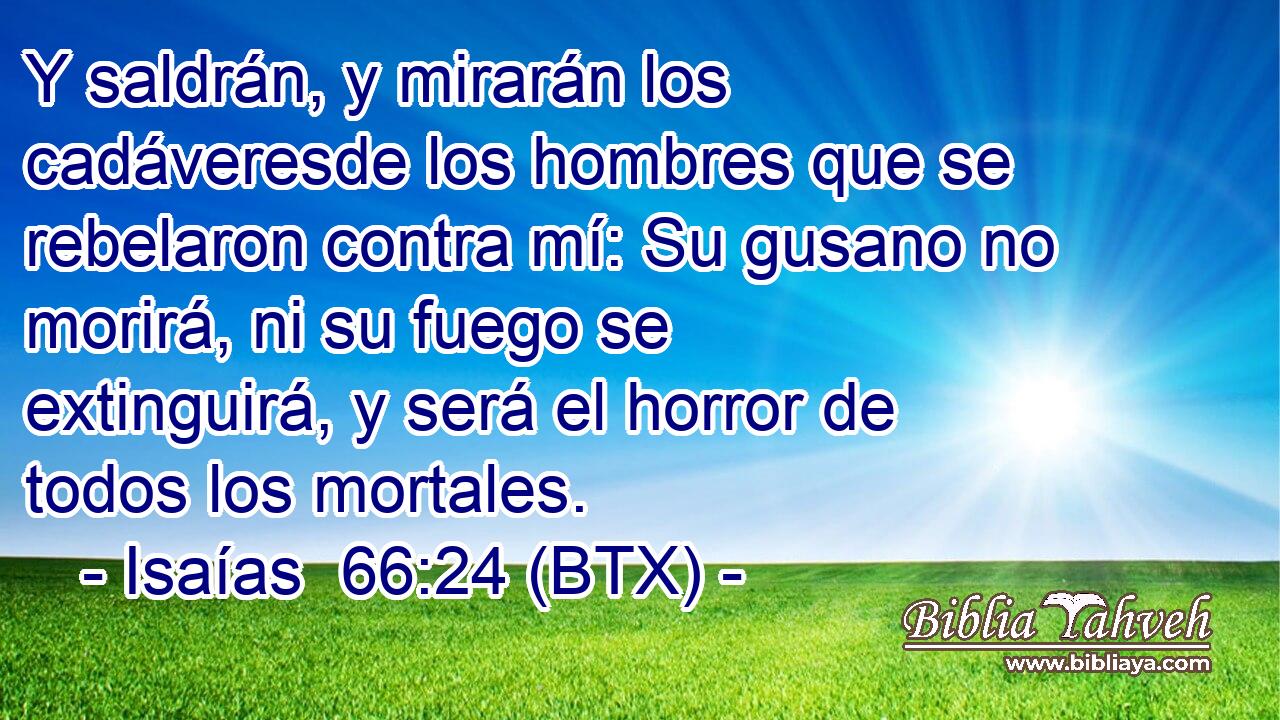 Y saldrán, y mirarán los cadáveresde los hombres que se rebelaron contra mí: Su gusano no morirá, ni su fuego se extinguirá, y será el horror de todos los mortales.