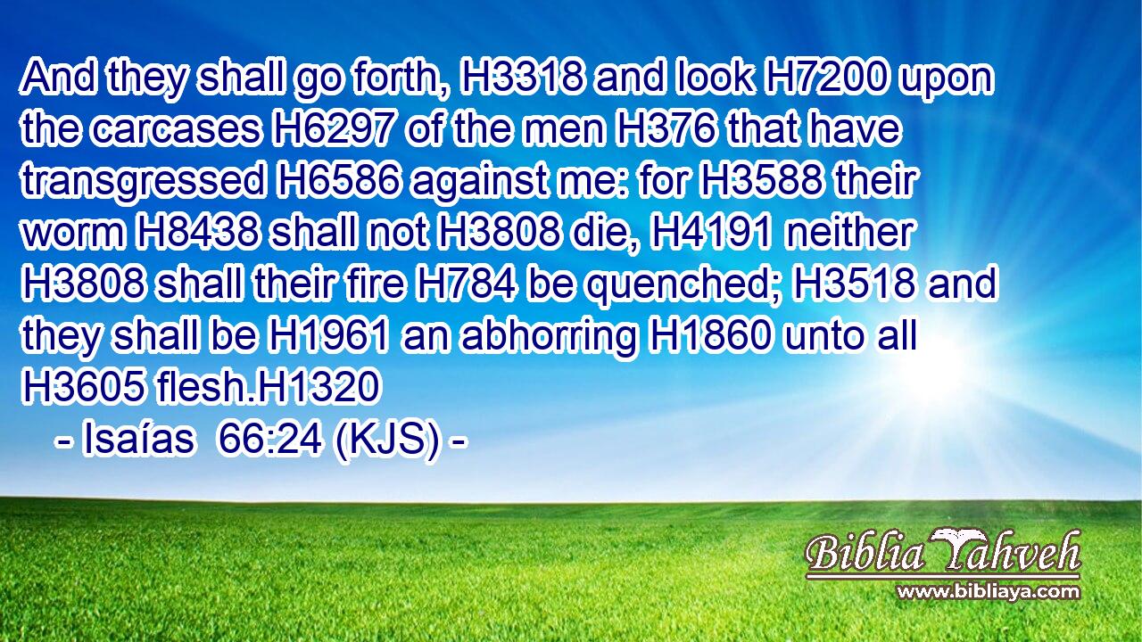 And they shall go forth, H3318 and look H7200 upon the carcases H6297 of the men H376 that have transgressed H6586 against me: for H3588 their worm H8438 shall not H3808 die, H4191 neither H3808 shall their fire H784 be quenched; H3518 and they shall be H1961 an abhorring H1860 unto all H3605 flesh.H1320