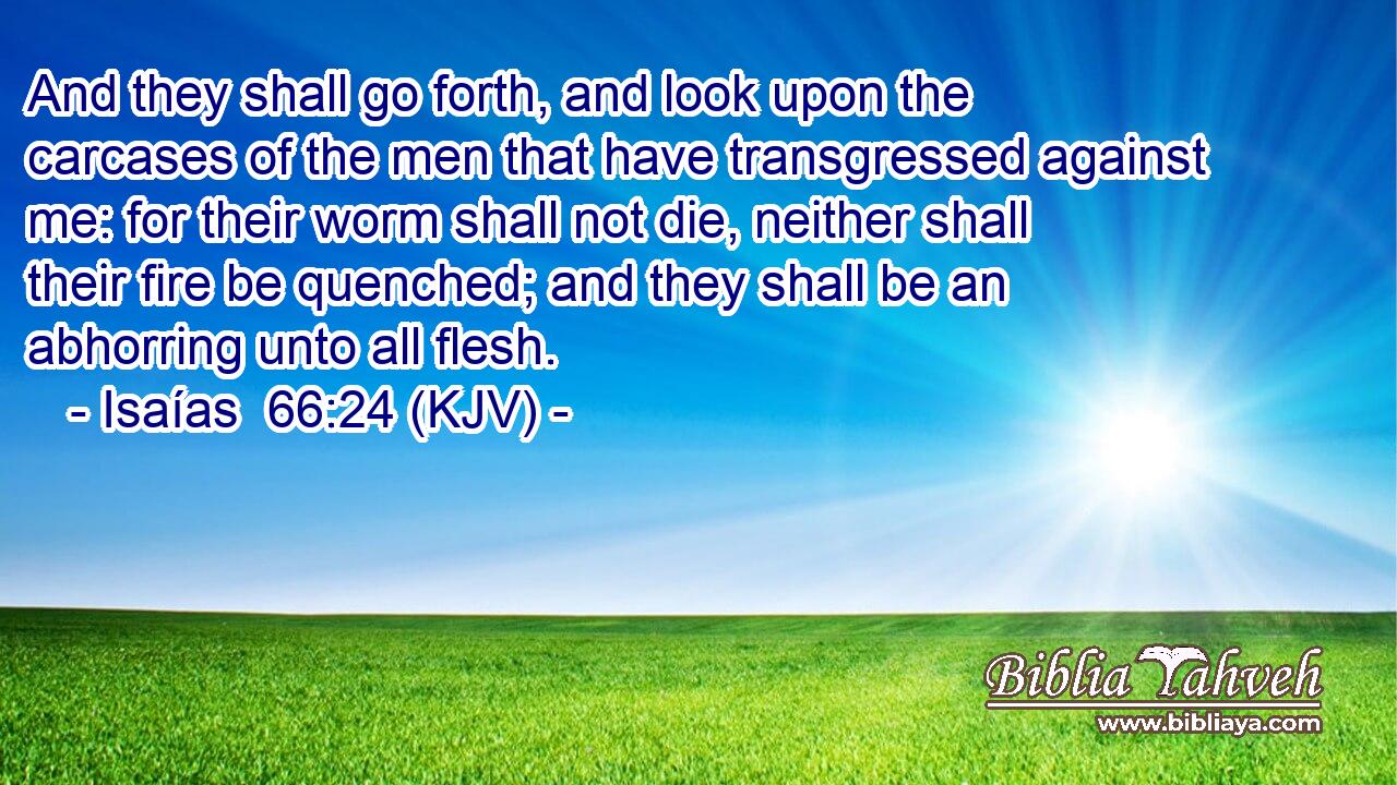 And they shall go forth, and look upon the carcases of the men that have transgressed against me: for their worm shall not die, neither shall their fire be quenched; and they shall be an abhorring unto all flesh.