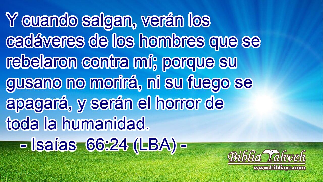 Y cuando salgan, verán los cadáveres de los hombres que se rebelaron contra mí; porque su gusano no morirá, ni su fuego se apagará, y serán el horror de toda la humanidad.