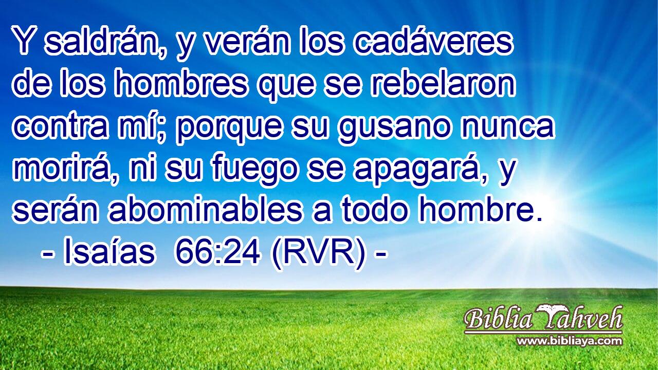 Y saldrán, y verán los cadáveres de los hombres que se rebelaron contra mí; porque su gusano nunca morirá, ni su fuego se apagará, y serán abominables a todo hombre.