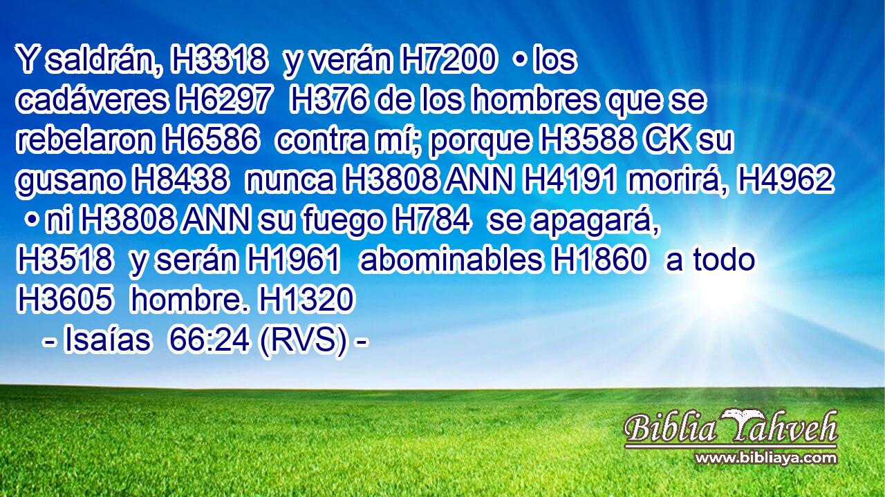 Y saldrán, H3318  y verán H7200  • los cadáveres H6297  H376 de los hombres que se rebelaron H6586  contra mí; porque H3588 CK su gusano H8438  nunca H3808 ANN H4191 morirá, H4962  • ni H3808 ANN su fuego H784  se apagará, H3518  y serán H1961  abominables H1860  a todo H3605  hombre. H1320  