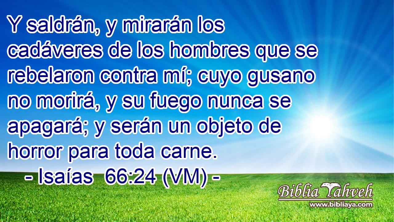  Y saldrán, y mirarán los cadáveres de los hombres que se rebelaron contra mí; cuyo gusano no morirá, y su fuego nunca se apagará; y serán un objeto de horror para toda carne. 