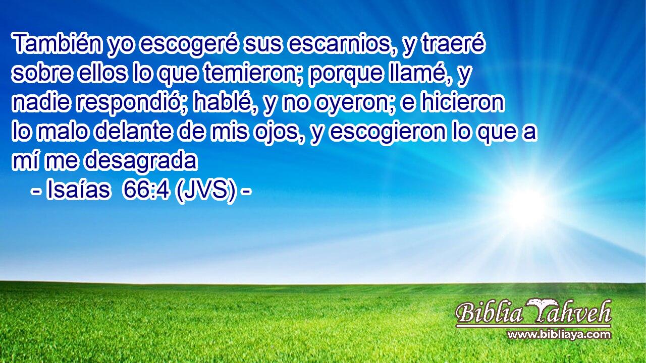 También yo escogeré sus escarnios, y traeré sobre ellos lo que temieron; porque llamé, y nadie respondió; hablé, y no oyeron; e hicieron lo malo delante de mis ojos, y escogieron lo que a mí me desagrada