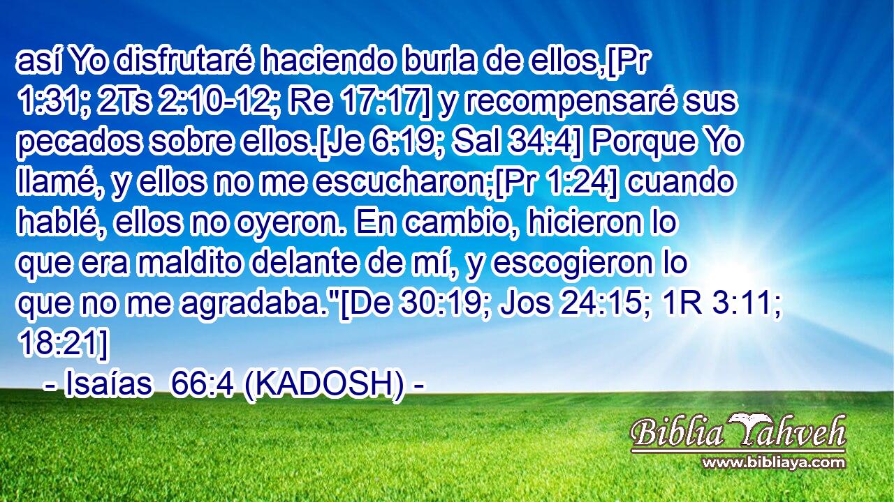  así Yo disfrutaré haciendo burla de ellos,[Pr 1:31; 2Ts 2:10-12; Re 17:17] y recompensaré sus pecados sobre ellos.[Je 6:19; Sal 34:4] Porque Yo llamé, y ellos no me escucharon;[Pr 1:24] cuando hablé, ellos no oyeron. En cambio, hicieron lo que era maldito delante de mí, y escogieron lo que no me agradaba.