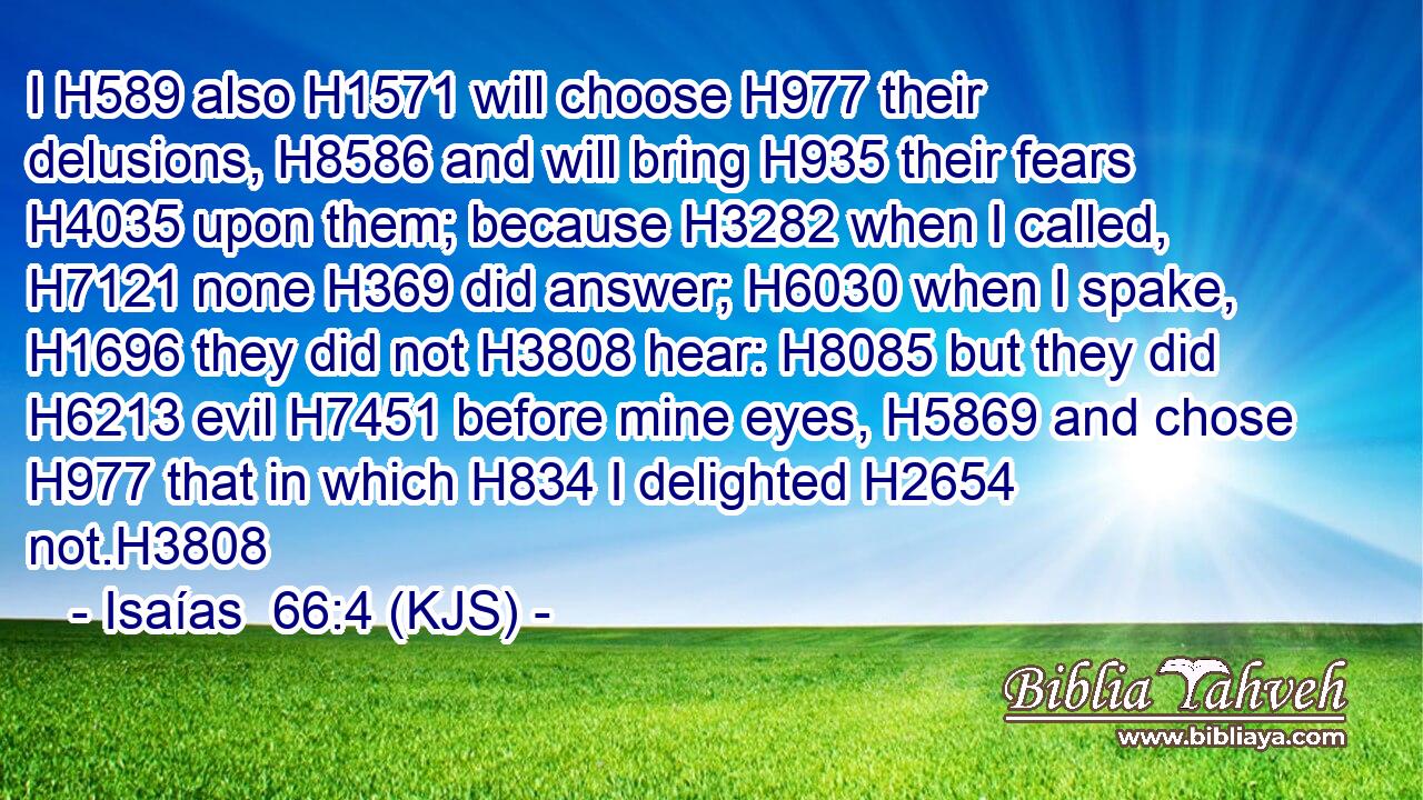 I H589 also H1571 will choose H977 their delusions, H8586 and will bring H935 their fears H4035 upon them; because H3282 when I called, H7121 none H369 did answer; H6030 when I spake, H1696 they did not H3808 hear: H8085 but they did H6213 evil H7451 before mine eyes, H5869 and chose H977 that in which H834 I delighted H2654 not.H3808