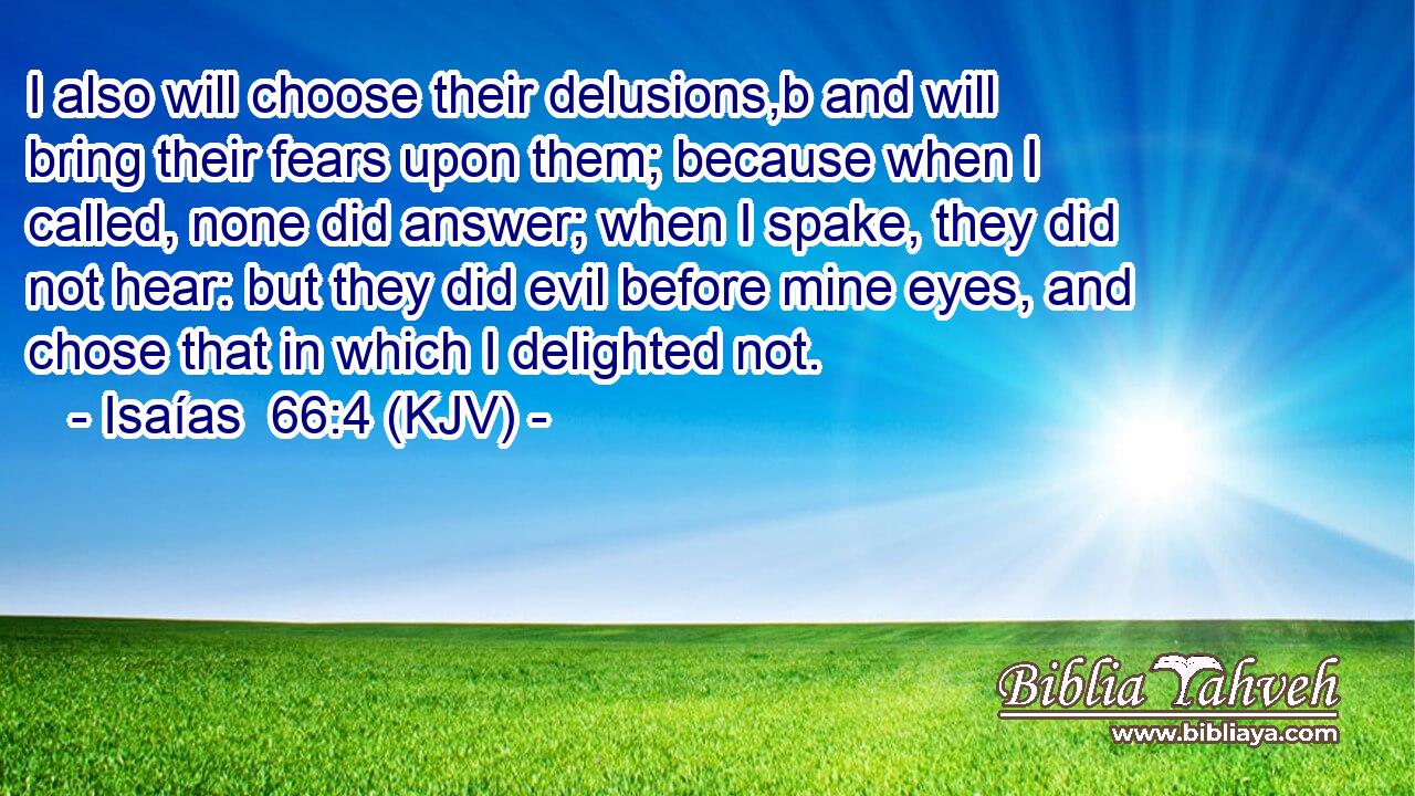 I also will choose their delusions,b and will bring their fears upon them; because when I called, none did answer; when I spake, they did not hear: but they did evil before mine eyes, and chose that in which I delighted not.