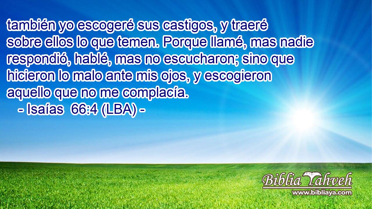 también yo escogeré sus castigos, y traeré sobre ellos lo que temen. Porque llamé, mas nadie respondió, hablé, mas no escucharon; sino que hicieron lo malo ante mis ojos, y escogieron aquello que no me complacía.