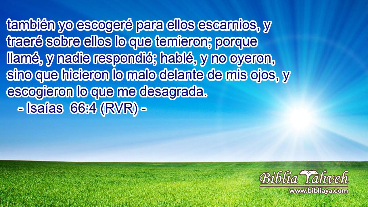 también yo escogeré para ellos escarnios, y traeré sobre ellos lo que temieron; porque llamé, y nadie respondió; hablé, y no oyeron, sino que hicieron lo malo delante de mis ojos, y escogieron lo que me desagrada.