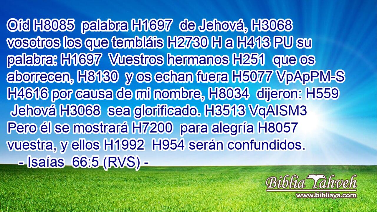 Oíd H8085  palabra H1697  de Jehová, H3068  vosotros los que tembláis H2730 H a H413 PU su palabra: H1697  Vuestros hermanos H251  que os aborrecen, H8130  y os echan fuera H5077 VpApPM-S H4616 por causa de mi nombre, H8034  dijeron: H559  Jehová H3068  sea glorificado. H3513 VqAISM3 Pero él se mostrará H7200  para alegría H8057  vuestra, y ellos H1992  H954 serán confundidos. 