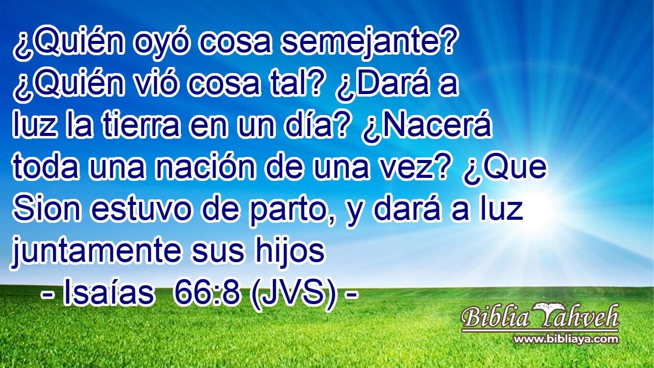 ¿Quién oyó cosa semejante? ¿Quién vió cosa tal? ¿Dará a luz la tierra en un día? ¿Nacerá toda una nación de una vez? ¿Que Sion estuvo de parto, y dará a luz juntamente sus hijos