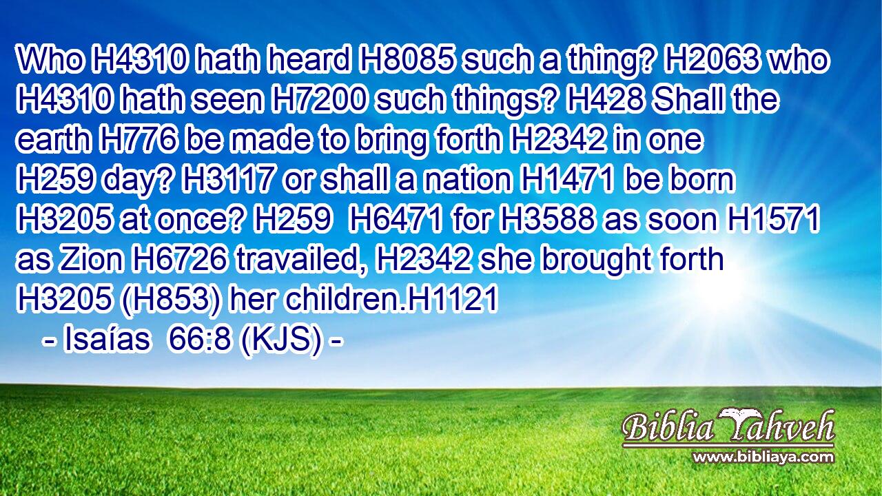 Who H4310 hath heard H8085 such a thing? H2063 who H4310 hath seen H7200 such things? H428 Shall the earth H776 be made to bring forth H2342 in one H259 day? H3117 or shall a nation H1471 be born H3205 at once? H259  H6471 for H3588 as soon H1571 as Zion H6726 travailed, H2342 she brought forth H3205 (H853) her children.H1121