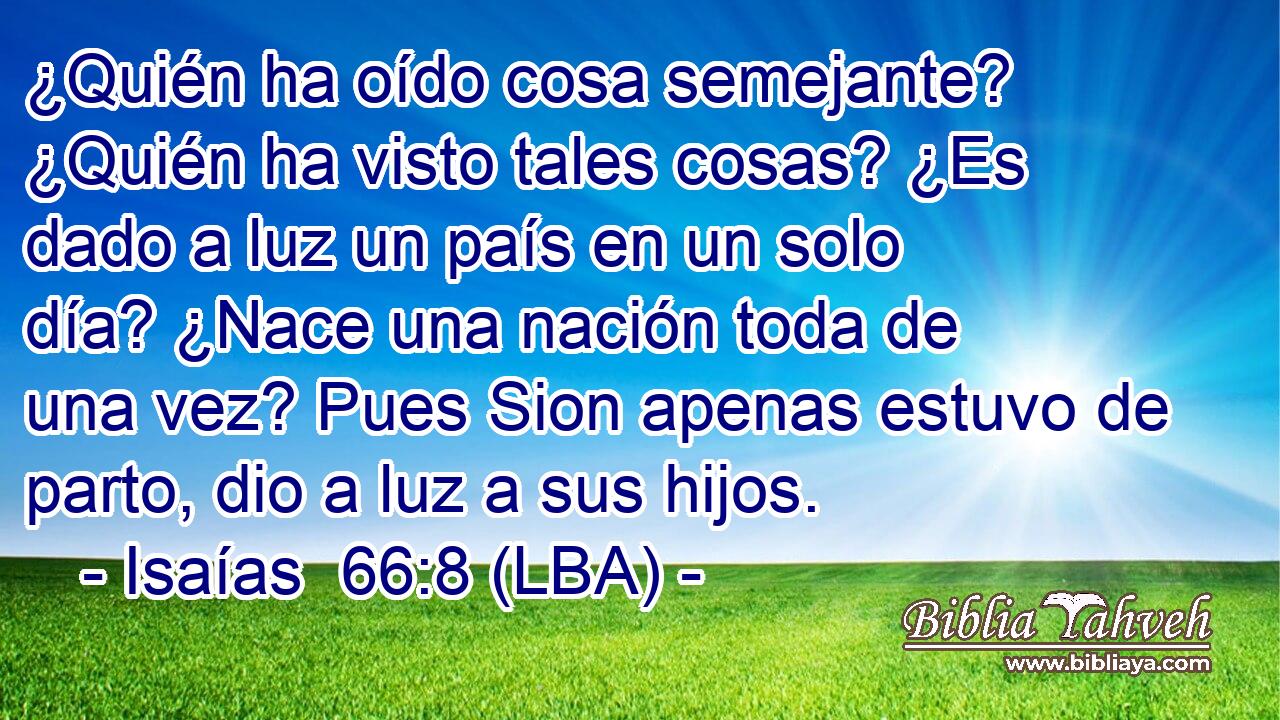 ¿Quién ha oído cosa semejante? ¿Quién ha visto tales cosas? ¿Es dado a luz un país en un solo día? ¿Nace una nación toda de una vez? Pues Sion apenas estuvo de parto, dio a luz a sus hijos.