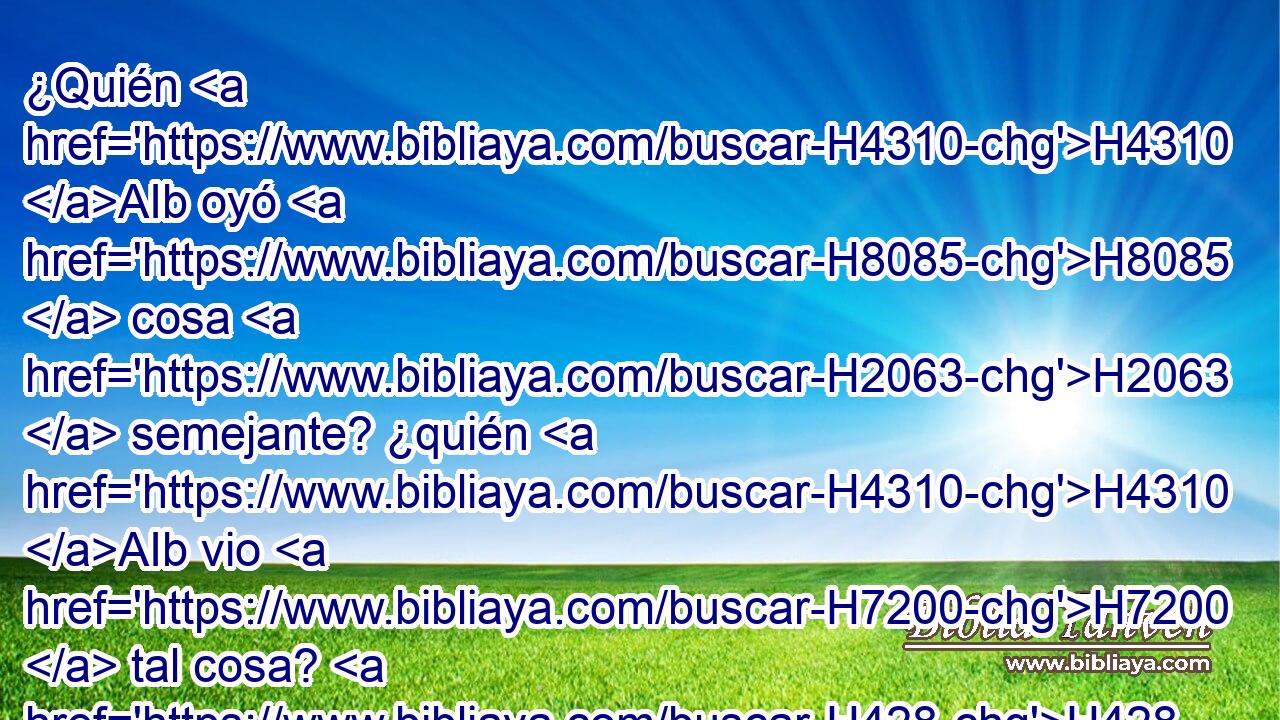 ¿Quién H4310 AIb oyó H8085  cosa H2063  semejante? ¿quién H4310 AIb vio H7200  tal cosa? H428 h H2342 ¿ Concebirá la tierra H776  en un H259  día? H3117  • H518 CI ¿Nacerá H3205  una nación H1471  de una H259  vez? H6471  Pues H3588 CK H2342 en cuanto H1571 CG Sion H6726  estuvo de parto, dio H3205  a luz sus hijos. H1121  