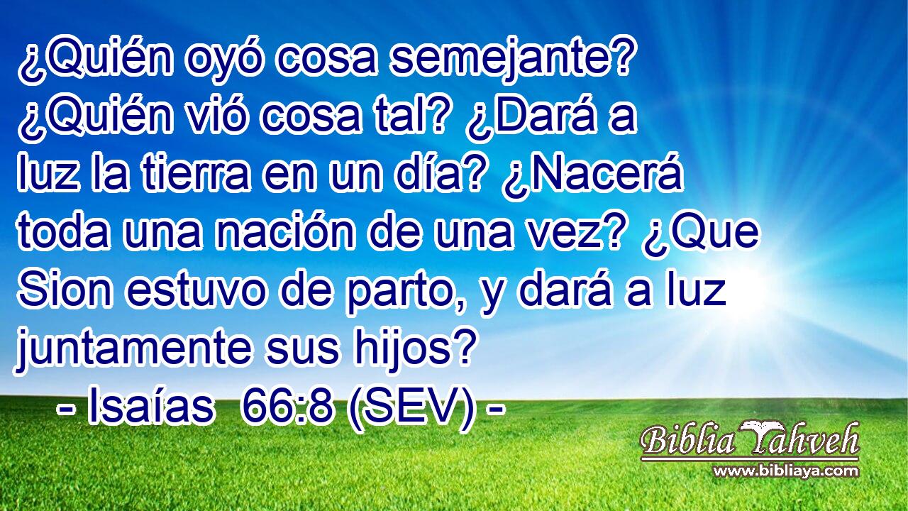 ¿Quién oyó cosa semejante? ¿Quién vió cosa tal? ¿Dará a luz la tierra en un día? ¿Nacerá toda una nación de una vez? ¿Que Sion estuvo de parto, y dará a luz juntamente sus hijos?
