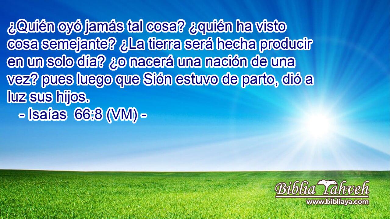  ¿Quién oyó jamás tal cosa? ¿quién ha visto cosa semejante? ¿La tierra será hecha producir en un solo día? ¿o nacerá una nación de una vez? pues luego que Sión estuvo de parto, dió a luz sus hijos. 
